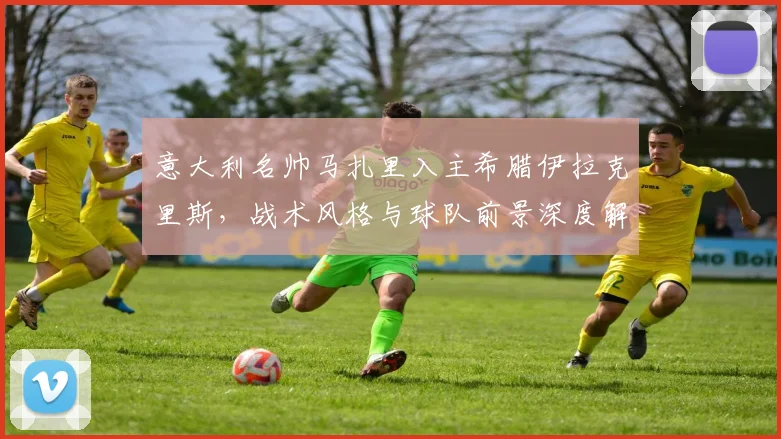 意大利名帅马扎里入主希腊伊拉克里斯,战术风格与球队前景深度解析