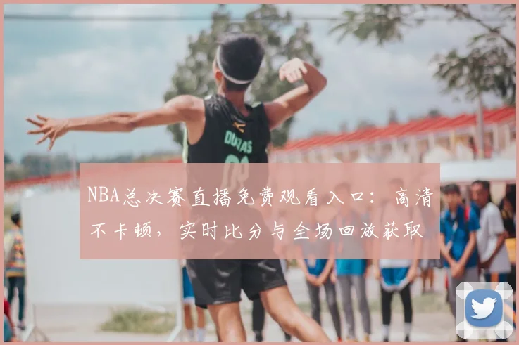 NBA总决赛直播免费观看入口：高清不卡顿，实时比分与全场回放获取方法