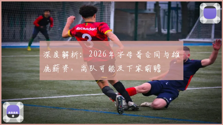 深度解析:2026年字母哥合同与雄鹿薪资,离队可能及下家前瞻